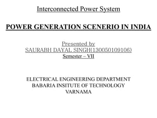 Interconnected Power System
POWER GENERATION SCENERIO IN INDIA
Presented by
SAURABH DAYAL SINGH(130050109106)
Semester – VII
ELECTRICAL ENGINEERING DEPARTMENT
BABARIA INSITUTE OF TECHNOLOGY
VARNAMA
 