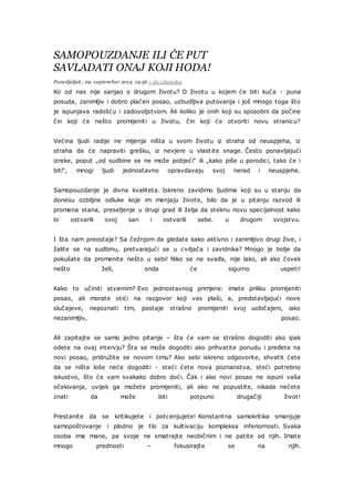 SAMOPOUZDANJE ILI ĆE PUT
SAVLADATI ONAJ KOJI HODA!
Ponedjeljak, 09. septembar 2013. 19:56 + do citatnika
Ko od nas nije sanjao o drugom životu? O životu u kojem će biti kuća - puna
posuda, zanimljiv i dobro plaćen posao, uzbudljiva putovanja i još mnogo toga što
je ispunjava radošću i zadovoljstvom. Ali koliko je onih koji su sposobni da počine
čin koji će nešto promijeniti u životu, čin koji će otvoriti novu stranicu?
Većina ljudi radije ne mijenja ništa u svom životu iz straha od neuspjeha, iz
straha da će napraviti grešku, iz nevjere u vlastite snage. Često ponavljajući
izreke, poput „od sudbine se ne može pobjeći“ ili „kako piše u porodici, tako će i
biti“, mnogi ljudi jednostavno opravdavaju svoj nerad i neuspjehe.
Samopouzdanje je divna kvaliteta. Iskreno zavidimo ljudima koji su u stanju da
donesu ozbiljne odluke koje im menjaju živote, bilo da je u pitanju razvod ili
promena stana, preseljenje u drugi grad ili želja da steknu novu specijalnost kako
bi ostvarili svoj san i ostvarili sebe. u drugom svojstvu.
I šta nam preostaje? Sa čežnjom da gledate kako aktivno i zanimljivo drugi žive, i
žalite se na sudbinu, pretvarajući se u cviljača i zavidnika? Mnogo je bolje da
pokušate da promenite nešto u sebi! Niko se ne svađa, nije lako, ali ako čovek
nešto želi, onda će sigurno uspeti!
Kako to učiniti stvarnim? Evo jednostavnog primjera: imate priliku promijeniti
posao, ali morate otići na razgovor koji vas plaši, a, predstavljajući nove
slučajeve, nepoznati tim, postaje strašno promijeniti svoj uobičajeni, iako
nezanimljiv, posao.
Ali zapitajte se samo jedno pitanje – šta će vam se strašno dogoditi ako ipak
odete na ovaj intervju? Šta se može dogoditi ako prihvatite ponudu i pređete na
novi posao, pridružite se novom timu? Ako sebi iskreno odgovorite, shvatit ćete
da se ništa loše neće dogoditi - steći ćete nova poznanstva, steći potrebno
iskustvo, što će vam svakako dobro doći. Čak i ako novi posao ne ispuni vaša
očekivanja, uvijek ga možete promijeniti, ali ako ne popustite, nikada nećete
znati da može biti potpuno drugačiji život!
Prestanite da se kritikujete i potcenjujete! Konstantna samokritika smanjuje
samopoštovanje i plodno je tlo za kultivaciju kompleksa inferiornosti. Svaka
osoba ima mane, pa svoje ne smatrajte neobičnim i ne patite od njih. Imate
mnogo prednosti – fokusirajte se na njih.
 