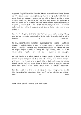 Drugi vide tvoje vrline kada ih ne kriješ, mučeni tvojim nesavršenostima. Naučite
da vidite dobro u sebi i u svakoj životnoj situaciji, jer nije slučajno što kažu da
„nema lošeg bez dobrog“. I prestani da se žališ na život! U pravilu su takve
pritužbe jednostavno nekonstruktivne: izazivaju blagu iritaciju kod poznanika, a
prijatelji, nakon što su se navikli na vaše stalno cviljenje, jednostavno prestaju
reagirati. I, naravno, ljudi se neće truditi da komuniciraju sa vama – ko želi da
sluša beskrajne patnje i probleme svaki dan, o kojima često nije vredno
pomena?!
Zato naučite da poštujete i volite sebe. Na kraju, ako ne tražite uzrok problema,
tada će biti nemoguće pronaći načine da ga riješite i spriječite pojavu slične
situacije u budućnosti.
Pa ipak, prestanite stalno razmišljati o svojim poslovima i brigama – naučite se
odmarati i opuštati. Sjetite se kako je Scarlett rekla: - "Razmisliću o tome
sutra!". I s pravom - probleme treba rješavati čim dođu! Pa ipak, ako se postavite
za najgori mogući scenario za razvoj bilo koje situacije, onda će se to
najvjerovatnije dogoditi, jer sami sebe programirate za neuspjeh.
Ali vaša sudbina je u vašim rukama! U svakom slučaju, u tolikoj mjeri da je
sasvim moguće promijeniti svoj život ako želite. Istina, za to morate napraviti
prvi korak i ne skrenuti s ovog puta! Neka to bude mali korak, na primjer,
jutarnje vježbe, tečajevi stranih jezika ili dnevne šetnje na svježem zraku. Ali
svaki dan morate učiniti barem nešto drugo za vlastito poboljšanje.
Sami ćete vidjeti kako ćete se početi mijenjati, a nakon nekog vremena shvatit
ćete da sami možete kreirati svoj život i postići šta god želite! Put će savladati
onaj koji hoda!
ženski online magazin - Bilješke divlje gospodarice
 