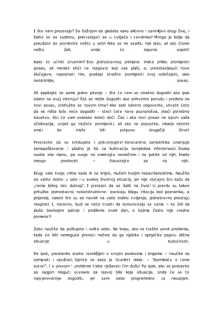 I šta nam preostaje? Sa čežnjom da gledate kako aktivno i zanimljivo drugi žive, i
žalite se na sudbinu, pretvarajući se u cviljača i zavidnika? Mnogo je bolje da
pokušate da promenite nešto u sebi! Niko se ne svađa, nije lako, ali ako čovek
nešto želi, onda će sigurno uspeti!
Kako to učiniti stvarnim? Evo jednostavnog primjera: imate priliku promijeniti
posao, ali morate otići na razgovor koji vas plaši, a, predstavljajući nove
slučajeve, nepoznati tim, postaje strašno promijeniti svoj uobičajeni, iako
nezanimljiv, posao.
Ali zapitajte se samo jedno pitanje – šta će vam se strašno dogoditi ako ipak
odete na ovaj intervju? Šta se može dogoditi ako prihvatite ponudu i pređete na
novi posao, pridružite se novom timu? Ako sebi iskreno odgovorite, shvatit ćete
da se ništa loše neće dogoditi - steći ćete nova poznanstva, steći potrebno
iskustvo, što će vam svakako dobro doći. Čak i ako novi posao ne ispuni vaša
očekivanja, uvijek ga možete promijeniti, ali ako ne popustite, nikada nećete
znati da može biti potpuno drugačiji život!
Prestanite da se kritikujete i potcenjujete! Konstantna samokritika smanjuje
samopoštovanje i plodno je tlo za kultivaciju kompleksa inferiornosti. Svaka
osoba ima mane, pa svoje ne smatrajte neobičnim i ne patite od njih. Imate
mnogo prednosti – fokusirajte se na njih.
Drugi vide tvoje vrline kada ih ne kriješ, mučeni tvojim nesavršenostima. Naučite
da vidite dobro u sebi i u svakoj životnoj situaciji, jer nije slučajno što kažu da
„nema lošeg bez dobrog“. I prestani da se žališ na život! U pravilu su takve
pritužbe jednostavno nekonstruktivne: izazivaju blagu iritaciju kod poznanika, a
prijatelji, nakon što su se navikli na vaše stalno cviljenje, jednostavno prestaju
reagirati. I, naravno, ljudi se neće truditi da komuniciraju sa vama – ko želi da
sluša beskrajne patnje i probleme svaki dan, o kojima često nije vredno
pomena?!
Zato naučite da poštujete i volite sebe. Na kraju, ako ne tražite uzrok problema,
tada će biti nemoguće pronaći načine da ga riješite i spriječite pojavu slične
situacije u budućnosti.
Pa ipak, prestanite stalno razmišljati o svojim poslovima i brigama – naučite se
odmarati i opuštati. Sjetite se kako je Scarlett rekla: - "Razmisliću o tome
sutra!". I s pravom - probleme treba rješavati čim dođu! Pa ipak, ako se postavite
za najgori mogući scenario za razvoj bilo koje situacije, onda će se to
najvjerovatnije dogoditi, jer sami sebe programirate za neuspjeh.
 