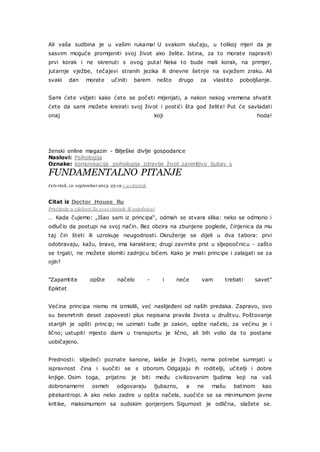 Ali vaša sudbina je u vašim rukama! U svakom slučaju, u tolikoj mjeri da je
sasvim moguće promijeniti svoj život ako želite. Istina, za to morate napraviti
prvi korak i ne skrenuti s ovog puta! Neka to bude mali korak, na primjer,
jutarnje vježbe, tečajevi stranih jezika ili dnevne šetnje na svježem zraku. Ali
svaki dan morate učiniti barem nešto drugo za vlastito poboljšanje.
Sami ćete vidjeti kako ćete se početi mijenjati, a nakon nekog vremena shvatit
ćete da sami možete kreirati svoj život i postići šta god želite! Put će savladati
onaj koji hoda!
ženski online magazin - Bilješke divlje gospodarice
Naslovi: Psihologija
Oznake: komunikacija psihologija zdravlje život zanimljivo ljubav s
FUNDAMENTALNO PITANJE
četvrtak, 12. septembar 2013. 23:19 + u citatnik
Citat iz Doctor_House_Ru
Pročitajte u cijelosti Za svoj citatnik ili zajednicu!
… Kada čujemo: „Išao sam iz principa“, odmah se stvara slika: neko se odmorio i
odlučio da postupi na svoj način. Bez obzira na zbunjene poglede, činjenica da mu
taj čin šteti ili uzrokuje neugodnosti. Okruženje se dijeli u dva tabora: prvi
odobravaju, kažu, bravo, ima karaktera; drugi zavrnite prst u sljepoočnicu - zašto
se trgati, ne možete slomiti zadnjicu bičem. Kako je imati principe i zalagati se za
njih?
"Zapamtite opšte načelo - i neće vam trebati savet"
Epiktet
Većina principa nismo mi izmislili, već naslijeđeni od naših predaka. Zapravo, ovo
su besmrtnih deset zapovesti plus nepisana pravila života u društvu. Poštovanje
starijih je opšti princip; ne uzimati tuđe je zakon, opšte načelo, za većinu je i
lično; ustupiti mjesto dami u transportu je lično, ali bih volio da to postane
uobičajeno.
Prednosti: slijedeći poznate kanone, lakše je živjeti, nema potrebe sumnjati u
ispravnost čina i suočiti se s izborom. Odgajaju ih roditelji, učitelji i dobre
knjige. Osim toga, prijatno je biti među civilizovanim ljudima koji na vaš
dobronamerni osmeh odgovaraju ljubazno, a ne mašu batinom kao
pitekantropi. A ako neko zadire u opšta načela, suočiće se sa minimumom javne
kritike, maksimumom sa sudskim gonjenjem. Sigurnost je odlična, slažete se.
 