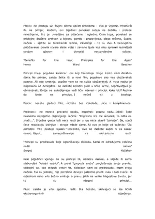 Protiv: Ne pristaju svi živjeti prema općim principima - ovo je vrijeme. Prekršivši
ih, na primjer, krađom, ovi bijednici ponekad ostaju na dobitku i prolaze
nekažnjeno, što je uvredljivo za oštećene i ugledno. Osim toga, ponekad se
pristojno društvo pretvori u bijesnu gomilu i propovijeda, blago rečeno, čudna
načela - sjetite se totalitarnih režima, inkvizicije - to su dva. A bezuvjetno
pridržavanje pravila stvara slabe volje i zavisne ljude koji nisu spremni razmišljati
svojom glavom i donositi nestandardne odluke.
"Benefits for the Hour, Principles for the Ages"
Henry Ward Beecher
Principi imaju poguban karakter: oni koji favorizuju druge često vam direktno
štete. Na primjer, zaista želite ići u novi film, pogotovo ako vas obožavatelj
pozove. Ali eto smetnje, uopšte vam se ne sviđa obožavatelj. A moja majka je
inspirisana od detinjstva: ne možete koristiti ljude u lične svrhe, neprihvatljivo je
obmanjivati. Ovdje se sukobljavaju vaši lični interesi i principi. Kako biti? Recimo
da idete na principu. I nećeš ići u bioskop.
Protiv: nećete gledati film, možete bez čokolade, pice i komplimenata.
Prednosti: ne morate prevariti osobu, inspirirati praznu nadu. Izbeći ćete
naknadno neprijatno objašnjenje rečima: "Pogrešno ste me razumeli, to ništa ne
znači...". Snježna gruda laži neće rasti jer u nju niste stavili "pahulje". Da, steći
ćete reputaciju izbirljive i stroge mlade dame. Ali ovo je bolje od sažetka: "Za
određeni mito postaje lojalan." Općenito, ovo ne možete kupiti ni za kakav
novac. Usput, samopoštovanje će misteriozno rasti.
“Principi su predrasude koje ograničavaju slobodu. Samo mi određujemo veličinu
naših okova"
Sergej Kožakov
Neki pojedinci vjeruju da su principi zli, nameću manire, a slijede ih samo
slabovoljni "kalajni vojnici". A pravi "gospoda sreće" proglašavaju svoja pravila,
slobodni su, kao stepski vetar! Ha, slobodan sam od predrasuda, imam svoja
načela. Svi su jednaki, nije potrebno devojci galantno pružiti ruku i dati cveće. Ili
odjednom neko vrlo tečno emituje o pravu jakih na velike blagoslove života, jer
to su njegovi principi...
Plusi: zaista je vrlo zgodno, raditi šta hoćete, skrivajući se iza ličnih
ekstravagantnih ubjeđenja.
 