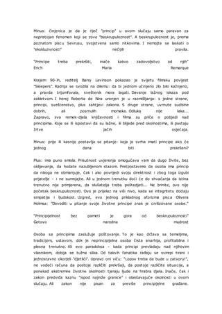 Minus: činjenica je da je riječ "princip" u ovom slučaju samo paravan za
nepristojan fenomen koji se zove "beskrupuloznost". A beskrupuloznost je, prema
poznatom piscu Sevrusu, svojstvena samo nitkovima. I nemojte se laskati o
"ekskluzivnosti" nečijih pravila.
“Principe treba prekršiti, inače kakvo zadovoljstvo od njih”
Erich Maria Remarque
Krajem 90-ih, reditelj Barry Levinson pokazao je svijetu filmsku povijest
"Sleepers". Radnja se svodila na dilemu: da bi jednom učinjeno zlo bilo kažnjeno,
a pravda trijumfovala, sveštenik mora lagati. Davanje lažnog iskaza pod
zakletvom. I heroj Roberta de Nira uronjen je u razmišljanja: s jedne strane,
principi, sveštenstvo, plus zahtjevi zakona. S druge strane, uvrnute sudbine
dobrih, ali posrnulih momaka. Odluka nije laka...
Zapravo, sva remek-djela književnosti i filma su priče o pobjedi nad
principima. Koje se ili ispostavi da su lažne, ili blijede pred okolnostima, ili postaju
žrtve jačih osjećaja.
Minus: prije ili kasnije postavlja se pitanje: koja je svrha imati principe ako će
jednog dana biti prekršeni?
Plus: ima puno smisla. Prisutnost uvjerenja omogućava vam da dugo živite, bez
oklijevanja, da hodate nazubljenom stazom. Pretpostavimo da osoba ima princip
da nikoga ne obmanjuje, čak i ako povrijedi svoju direktnost i zbog toga izgubi
prijatelje - i ne sumnjajte. Ali u jednom trenutku doći će do shvaćanja da istina
trenutno nije primjerena, da slušatelja treba poštedjeti... Ne brinite, ovo nije
početak beskrupuloznosti. Ovo je prijelaz na viši nivo, kada se integritetu dodaju
simpatija i ljudskost. Uzgred, evo jednog prikladnog aforizma pisca Olivera
Holmsa: "Dovoditi u pitanje svoje životne principe znak je civilizovane osobe."
“Principijelnost bez pameti je gora od beskrupuloznosti”
Gotovo narodna mudrost
Osoba sa principima zaslužuje poštovanje. To je kao država sa temeljima,
tradicijom, ustavom, dok je neprincipijelna osoba čista anarhija, profitabilna i
plesna trenutno. Ali evo paradoksa - kada principi prevladaju nad njihovim
vlasnikom, dobija se tužna slika. Od takvih fanatika rađaju se svirepi tirani i
jednostavno okorjeli "djetlići". Upravo oni viču: “Lopov treba da bude u zatvoru!”,
ne vodeći računa da postoje različiti prekršaji, da postoje različite situacije, a
ponekad ekstremne životne okolnosti tjeraju ljude na hrabra djela. Inače, čak i
zakon predviđa kaznu “ispod najniže granice” i olakšavajuće okolnosti u ovom
slučaju. Ali zakon nije pisan za previše principijelne građane.
 