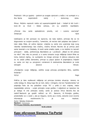 Prednosti: Vrlo je zgodno - jednom za svagda vjerovati u nešto i ne sumnjati ni u
šta. Nema nepotrebnih radnji i duhovnog duha.
Minus: Možete napraviti nokte od superprincipijelnih ljudi - trebali bi biti tvrdi i
kruti. Ali za život i bliske odnose, oni su praktički neprikladni.
„Principi nisu samo spekulativno pravilo, već i svesno osećanje“
Immanuel Kant
Uobičajeno je biti ponosan na ispravne, da tako kažem, principe. Da se ne
dogovarate sa svojom savešću, "umrećete, ali nećete dati poljubac bez ljubavi" i
tako dalje. Mala, ali važna nijansa: vrijedna su samo ona uvjerenja koja svog
vlasnika karakteriziraju kao snažnu, snažnu ličnost. Recimo da je princip jesti
samo karamel a ne čokoladu, ili nositi samo smeđe cipele, a ne možete to nazvati
principom - dakle, preferencija. Besmisleno je i uzvikivati: „Nikad ne bih pristao
na mito!“ Ako niko ne ponudi, a vi samo iznesete svoje mišljenje tokom filma na
temu. Jednom riječju, ne sumnjamo na mnoge principe ili njihovo odsustvo dok
se ne ukaže prilika. Generalno, principi su poput ljubavi ili prijateljstva. Vrijedni
su samo oni koji su provjereni vremenom ili okolnostima. Besmisleno je ovde
izdvajati pluseve i minuse.
„Promijenite svoje mišljenje, održite svoje principe; promijenite lišće, zadržite
korijenje."
Victor Hugo
Prilično je lako razlikovati mišljenje od principa. Uzmimo situaciju: iskreno ne
volite kolegu N. Zbog toga što je trač, lažov i intrigant, čuli ste "karakteristiku" od
prijatelja. Tako da mu pokažete svoje "fe" u prilici. U isto vrijeme, imate
nepokolebljiv princip - uvijek priznajte svoje greške. I odjednom se ispostavi da
je kolega N vrlo pristojna osoba, samo je postao žrtva klevete. šta da
radim? Nastaviti ga graditi mršteći se ili?.. Naravno, ili. Priznajte grešku,
predomislite se o osobi i, ako je moguće, recite joj o tome, ostavite izvor izvorne
informacije neotkrivenim. To je sva mudrost.
Autor: Natalya Krolevets
Naslovi: Psihologija
OznaAvatar PERSONAL_RELATIONSHIPS
Na listi prijatelja
Курс обучения Siemens Tia-Portal
TIA-PORTAL.PLCPRO.RU
Р Е К Л А М А
 