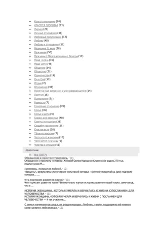  Красота женщины (10)
 КРАСОТА ЗДОРОВЬЯ (33)
 Лирика (23)
 Личные отношения (36)
 Любовный треугольник (12)
 Любовь (40)
 Любовь и отношения (37)
 Медицина 21 века (38)
 Мужчинам (50)
 Мужчины с Марса женщины с Венеры (13)
 Наша жизнь (31)
 Наши дети (45)
 Общение (14)
 Общество (21)
 Одиночество (14)
 Он и Она (13)
 Отдых (2)
 Отношения (48)
 Памятка ещё замужним и уже разводящимся (14)
 Притчи (15)
 Психология (61)
 Ревность (7)
 Семейные отношения (49)
 Семья (36)
 Семья и дети (4)
 Сказки для взрослых (40)
 Советы женщинам (26)
 Создаём настроение (11)
 Счастье есть (20)
 Тёщи и свекрови (7)
 Чего хотят женщины (10)
 Чего хотят мужчины (6)
 Чувства и эмоции (52)
-Цитатник
 Все (3877)
Обращение к простому человеку. - (0)
Обращение к простому человеку. Алексей Орлов Народное Славянское радио 270 тыс.
подписчиков М...
Прививка, покрытая тайной. - (0)
"Вакцины", результаты клинические испытаний которых - коммерческая тайна, срок годности
которых... ...
Что тормозит развитие науки? - (0)
Что тормозит развитие науки? Внимательно изучая историю развития нашей науки, замечаешь,
что в ...
ИСТОРИЯ ЖЕНЩИНЫ, КОТОРАЯ УМЕРЛА И ВЕРНУЛАСЬ К ЖИЗНИ С ПОСЛАНИЕМ ДЛЯ
ЧЕЛОВЕЧЕСТВА - (0)
ИСТОРИЯ ЖЕНЩИНЫ, КОТОРАЯ УМЕРЛА И ВЕРНУЛАСЬ К ЖИЗНИ С ПОСЛАНИЕМ ДЛЯ
ЧЕЛОВЕЧЕСТВА — Я так счастлив...
С семьи начинаются рода, от родов народы. Любовь, тепло, поддержка её членов
сопутствуют тебе всегда. - (0)
 