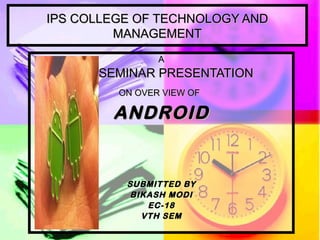 IPS COLLEGE OF TECHNOLOGY AND MANAGEMENT A SEMINAR PRESENTATION   ON OVER VIEW OF   ANDROID SUBMITTED BY BIKASH MODI EC-18 VTH SEM 