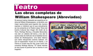 Teatro
TeatroLas obras completas de
           William Shakespeare (Abrev
Las obras completas de
William Shakespeare (Abreviadas)
          Si siempre habían deseado ser expertos en la
          obra de William Shakespeare, no tendrán una
                               mejor oportunidad para lograrlo (de manera
Si siempre habían deseado ser expertos en la
obra de William Shakespeare, express e una
                                no tendrán indolora) que la que actualmente
mejor oportunidad para lograrlo nos manera en el Teatro López Tarso del
                               se (de presenta
express e indolora) que la que actualmente San Ángel. Ahí Arath de la
                               Centro Cultural
se nos presenta en el Teatro López Tarso del Murray y Osvaldo Benavides
                               Torre, Rodrigo
Centro Cultural San Ángel. Ahí Arath de la
                               nos dan un cátedra del tema y nos dan la
Torre, Rodrigo Murray y Osvaldo Benavides disfrutar de la totalidad de los
                               oportunidad de
nos dan un cátedra del tema y nosde Shakesperare. Una labor titánica
                               textos dan la
oportunidad de disfrutar de la que estos estupendos actores realizan, sin
                               totalidad de los
textos de Shakesperare. Una labor espectador muera en el intento, o al
                               que el titánica
que estos estupendos actores realizan, sin
                               menos si muere sea de risa; pues como nos
que el espectador muera en el intento, o al
                               comenta Rodrigo Murray “37 obras hechas
menos si muere sea de risa; pues como nos
                               en dos horas no podrían ser un drama ni una
comenta Rodrigo Murray “37 obras hechas
                               tragedia”.
en dos horas no podrían ser un drama ni una
tragedia”.
                             De manera vertiginosa desﬁlan ante nosotros las obras del bardo inglés; 1
                             históricas y 11 tragedias, con sus respectivas muertes, asesinatos, intrigas
                             ante Las obras completas de William Shakespeare (abreviadas), un texto d
 