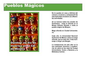 Pueblos Mágicos
                       No te quedes en casa y disfruta del
                       colores a incienso y cempasúchil de
                       esta festividad ancestral con diferen-
                       tes actividades

                       de La Llorona sobre los canales de
                       Xochimilco, visita la ofrenda en el
                       Museo Dolores Olmedo o visita el
                       pueblo mágico de Mixquic.

                       Mega ofrenda en Ciudad Universita-
                       ria

                       Cada año, la Universidad Nacional
                       Autónoma de México coloca la mega
                       ofrenda, que en este año, rinde hom-
                       enaje a Jorge Luis Borges.
  Donde ir en día de
                       La instalaciones de este altar en la
  muertos en la Cd.    que participan alumnos y académi-
  de México            cos se ubica en las islas de Ciudad
                       Universitaria, frente a Rectoría y la
                       Biblioteca Central.
 