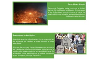 Recorrido en Mixquic

                                               Recorridos Culturales invita a conocer la festivi-
                                               dad del Día de Muertos en Mixquic. En este lugar
                                               al sur de la ciudad, podrás conocer la magia de
                                               esta tradición que envuelve a sus pobladores con
                                                                        la llegada de las ánimas.




Dramatizada en Xochimilco

Cuenta la leyenda sobre la aparición de una mujer en
las aguas de los canales, a veces hermosa a veces
aterradora...

El grupo Recorridos y Vistas Culturales invita a conocer
los canales de este barrio tradicional, que al son de la
música y las velas crearán un ambiente inolvidable. En
el de cinco horas, se contempla al ﬁnalizar un cafecito
y pan de muerto típico de Xochimilco.
 