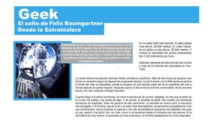 Geek
El salto de Felix Baumgartner
Desde la Estratósfera

                                                                                  En su salto batió tres récords. El salto desde
              Finalmente lo hizo. Felix Baumgartner se lanzó el 14 de
                                                                                  más altura, 38.900 metros. El vuelo tripula
              Octubre de 2012 desde más de 39 kilómetros de altura
                                                                                  do en globo a más altura, 39.045 metros. Y
               en caída libre. Batió con ello tres récords. Para llegar
                                                                                  rompió la velocidad del sonido alcanzando
              a realizar esta proeza que tuvo a medio mundo en vilo,
                                                                                  los 1.342 kilómetros por hora.
               el austriaco había desaﬁado a la gravedad en varios
                             prodigiosos saltos.
                                                                                  Además, decenas de televisiones del mundo
                                                                                  y más de 8 millones de visionados en You
                                                               -                  Tube.


                         La tarde transcurría plácida mientras Twitter entraba en ebullición. Más de dos horas de ascenso que
                         tenían su atractivo según la cápsula iba superando alturas. La del Everest, con 8.848 donde se acerca
                         el límite del vida, la troposfera, donde el oxígeno es una tercera parte del de la superﬁcie del mar y
                         donde apenas se puede respirar. Después supero la altura de los aviones comerciales. de los aviones
                         espía y de casi cualquier artilugio tripulado.

                         Cuando llegó a la altura convenida, se inició la secuencia de control, obligada, no sea que al piloto se
                         le crucen los cables y se olvide de algo. Y de pronto, la escotilla se abrió. Me invadió una tremenda
                         sensación de fragilidad. Todo me parecía de lata, elemental. La escotilla se movía como si estuviera
                         mal encajada. Y el hombre, eso es al ﬁn y al cabo Felix Baumgartner, se aproximó a la plataforma. Con
                         sus movimientos, hacía moverse la cápsula y con ello aumentaba la sensación de fragilidad. Se puso
                         en pie, respiró y se lanzó. Así, sin más, como tu te lanzarías desde el trampolín de una piscina. Si la
                         atmósfera es muy liviana, la gravedad es muy poderosa y el hombre desapareció en unos segundos.
 