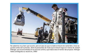 No sabemos muy bien qué ocurrió, pero el caso es que no batió el récord de caída libre. Unos se
gundos antes de lo previsto, abrió el paracaídas de modo que el récord sigue en manos de Joseph
Kittinger, que se encontraba en la zona de control y que había sido el mentor del proyecto. Kittinger
había conseguido su record en ¡1960!
 