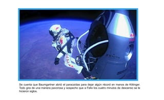 Se cuenta que Baumgartner abrió el paracaídas para dejar algún récord en manos de Kittinger.
Todo gira de una manera pavorosa y sospecho que a Felix los cuatro minutos de descenso se le
hicieron siglos.
 