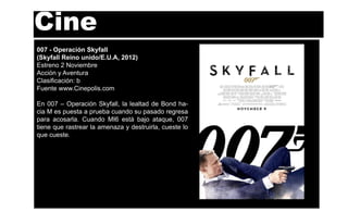 Cine
007 - Operación Skyfall
(Skyfall Reino unido/E.U.A, 2012)
Estreno 2 Noviembre
Acción y Aventura
Clasiﬁcación: b
Fuente www.Cinepolis.com

En 007 – Operación Skyfall, la lealtad de Bond ha-
cia M es puesta a prueba cuando su pasado regresa
para acosarla. Cuando MI6 está bajo ataque, 007
tiene que rastrear la amenaza y destruirla, cueste lo
que cueste.
 