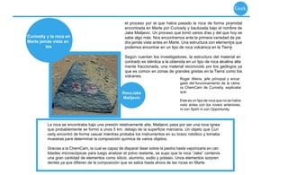 Geek

                                                     el proceso por el que había pasado la roca de forma piramidal
                                                                                                               -
                                                     encontrada en Marte por Curiosity y bautizada bajo el nombre de
                                                     Jake Matijevic. Un proceso que tomó varios días y del que hoy se
Curiosity y la roca en                               sabe algo más. Nos encontramos ante la primera variedad de pie
Marte jamás vista an                                 dra jamás vista antes en Marte. Una estructura con elementos que
         tes                                                                                                   -
                                                            -
                                                     podemos encontrar en un tipo de roca volcánica en la Tierra.
                                                                                                               -
                                                     Según cuentan los investigadores, la estructura del material en
                                                     contrado es idéntica a la obtenida en un tipo de roca alcalina alta
                                                     mente fraccionada, una material reconocido por los geólogos ya
                                                     que es común en zonas de grandes grietas en la Tierra como los
                                                     volcanes.
                                                                                    Roger Weins, jefe principal y encar
                                                                                    gado del funcionamiento de la cáma
                                                                                    ra ChemCam de Curiosity, explicaba
                                                    Roca Jake                       que:
                                                    Matijevic
                                                                                    Este es un tipo de roca que no se había
                                                                                    visto antes con los rovers anteriores,
                                                                                    ni con Spirit ni con Opportunity.



          La roca se encontraba bajo una presión relativamente alta, Matijevic pasa por ser una roca ígnea
          que probablemente se formó a unos 5 km. debajo de la superﬁcie marciana. Un objeto que Curi
          osity encontró de forma casual mientras probaba los instrumentos en su brazo robótico y tomaba
          muestras para determinar la composición química de varios objetos.

          Gracias a la ChemCam, la cual es capaz de disparar láser sobre la piedra hasta vaporizarla en can
          tidades microscópicas para luego analizar el polvo restante, se supo que la roca “Jake” contenía
          una gran cantidad de elementos como silicio, aluminio, sodio y potasio. Unos elementos sorpren
          dentes ya que diﬁeren de la composición que se sabía hasta ahora de las rocas en Marte.
 