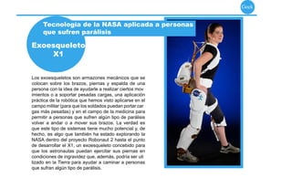 Geek


     Tecnología de la NASA aplicada a personas
     que sufren parálisis

Exoesqueleto
    X1


Los exoesqueletos son armazones mecánicos que se
colocan sobre los brazos, piernas y espalda de una
persona con la idea de ayudarle a realizar ciertos mov
imientos o a soportar pesadas cargas, una aplicación
práctica de la robótica que hemos visto aplicarse en el
campo militar (para que los soldados puedan portar car
gas más pesadas) y en el campo de la medicina para
permitir a personas que sufren algún tipo de parálisis
volver a andar o a mover sus brazos. La verdad es
que este tipo de sistemas tiene mucho potencial y, de
hecho, es algo que también ha estado explorando la
NASA dentro del proyecto Robonaut 2 hasta el punto
de desarrollar el X1, un exoesqueleto concebido para
que los astronautas puedan ejercitar sus piernas en
condiciones de ingravidez que, además, podría ser uti
lizado en la Tierra para ayudar a caminar a personas
que sufran algún tipo de parálisis.
 