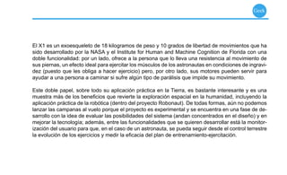 Geek




El X1 es un exoesqueleto de 18 kilogramos de peso y 10 grados de libertad de movimientos que ha
sido desarrollado por la NASA y el Institute for Human and Machine Cognition de Florida con una
doble funcionalidad: por un lado, ofrece a la persona que lo lleva una resistencia al movimiento de
sus piernas, un efecto ideal para ejercitar los músculos de los astronautas en condiciones de ingravi-
dez (puesto que les obliga a hacer ejercicio) pero, por otro lado, sus motores pueden servir para
ayudar a una persona a caminar si sufre algún tipo de parálisis que impide su movimiento.

Este doble papel, sobre todo su aplicación práctica en la Tierra, es bastante interesante y es una
muestra más de los beneﬁcios que revierte la exploración espacial en la humanidad, incluyendo la
aplicación práctica de la robótica (dentro del proyecto Robonaut). De todas formas, aún no podemos
lanzar las campanas al vuelo porque el proyecto es experimental y se encuentra en una fase de de-
sarrollo con la idea de evaluar las posibilidades del sistema (andan concentrados en el diseño) y en
mejorar la tecnología; además, entre las funcionalidades que se quieren desarrollar está la monitor-
ización del usuario para que, en el caso de un astronauta, se pueda seguir desde el control terrestre
la evolución de los ejercicios y medir la eﬁcacia del plan de entrenamiento-ejercitación.
 