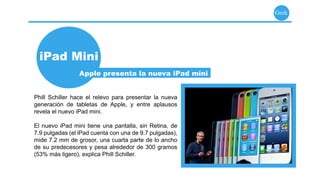 Geek




  iPad Mini
                 Apple presenta la nueva iPad mini


Phill Schiller hace el relevo para presentar la nueva
generación de tabletas de Apple, y entre aplausos
revela el nuevo iPad mini.

El nuevo iPad mini tiene una pantalla, sin Retina, de
7.9 pulgadas (el iPad cuenta con una de 9.7 pulgadas),
mide 7.2 mm de grosor, una cuarta parte de lo ancho
de su predecesores y pesa alrededor de 300 gramos
(53% más ligero), explica Phill Schiller.
 