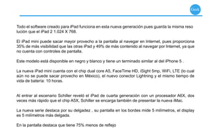 mente, el escenario ideal para lucirse y hacer gala de su capacidad cómica.

                                                                                                  Geek
                 Al saber que uno se enfrentará a la obra completa del autor isabelino, e interpretada tan sólo por
                 tres actores, no se puede evitar tener algunas dudas al respecto. Sin embargo, Murray, Bena-
                 vides y De la Torre se encargan de despejar estas dudas desde el primer instante, o mejor dicho,
Todo el softwaredesde lapara iPad funciona en es que para generación pues obra nola misma resoconocer la obra
                  creado primera carcajada. Y esta nueva disfrutar de esta guarda es necesario
                 del autor inglés; aunque, evidentemente, un mayor conocimiento de la obra y vida del autor per-
lución que el iPad 2 1.024 X 768.
                 mite al espectador un mayor disfrute, permitiendo comprender algunos guiños y pasajes de esta
                 obra.
El iPad mini puede sacar mayor provecho a la pantalla al navegar en Internet, pues proporciona
35% de más visibilidad que las otras iPad y 49% de más contenido al navegar por Internet, ya que
no cuenta con controles de pantalla.

                   Horario: Viernes 19:00 y 21:30 horas,
Este modelo está disponible en negro y blanco y tiene un terminado similar al del iPhone 5 .
                   sábado 18:00 y 20:30 horas, domingo                      Teatro Ingnacio López Tarso,
La nueva iPad mini cuenta 17:15 y 19:45 horas A5, FaceTime HD, iSight 5mp, WiFi, Cultural cual Ángel
                            con el chip dual core                             Centro LTE (lo San
aún no se puedeBoletos: $450, $350,México), el nuevo conector Lightning yde julio hasta ﬁnales de noviembre.
                  sacar provecho en $300, $250 y $180.              Del 20 el mismo tiempo de
vida de batería: 10 horas.Adolescentes y adultos.


Al entrar al escenario Schiller reveló el iPad de cuarta generación con un procesador A6X, dos
veces más rápido que el chip A5X, Schiller se encarga también de presentar la nueva iMac.

La nueva serie destaca por su delgadez , su pantalla en los bordes mide 5 milímetros, el display
es 5 milímetros más delgada.

En la pantalla destaca que tiene 75% menos de reﬂejo
 