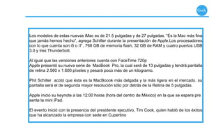 Geek




Los modelos de estas nuevas iMac es de 21.5 pulgadas y de 27 pulgadas. “Es la Mac más ﬁna
que jamás hemos hecho”, agrega Schiller durante la presentación de Apple.Los procesadores
con lo que cuenta son i5 o i7 , 768 GB de memoria ﬂash, 32 GB de RAM y cuatro puertos USB
3.0 y tres Thunderbolt.

Al igual que las versiones anteriores cuenta con FaceTime 720p
Apple presentó su nueva serie de MacBook Pro, la cual será de 13 pulgadas y tendrá pantalla
de retina 2.560 x 1.600 píxeles y pesará poco más de un kilogramo.

Phil Schiller acotó que ésta es la MacBoook más delgada y la más ligera en el mercado. su
pantalla será el de segunda mayor resolución sólo por detrás de la Retina de 5 pulgadas.

Apple inicio su keynote a las 12:00 horas (hora del centro de México) en la que se espera pre
sente la mini iPad.

El evento inició con la presencia del presidente ejecutivo, Tim Cook, quien habló de los éxitos
que ha alcanzado la empresa con sede en Cupertino
 