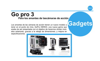 Geek



Go pro 3
        Para los amantes de lascámaras de acción

Los amantes de las cámaras de acción tienen un nuevo modelo a
tener en el punto de mira, GoPro HERO3, una nueva gama que
                                                                   Gadgets
acaba de ser presentada con el objetivo de hacernos olvidar mod-
elos anteriores, gracias a la rebaja de dimensiones, y mejora en
especiﬁcaciones.
 