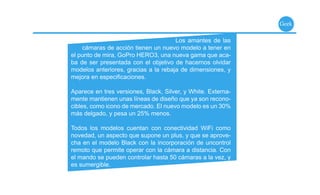 Geek

                                      Los amantes de las
    cámaras de acción tienen un nuevo modelo a tener en
el punto de mira, GoPro HERO3, una nueva gama que aca-
ba de ser presentada con el objetivo de hacernos olvidar
modelos anteriores, gracias a la rebaja de dimensiones, y
mejora en especiﬁcaciones.

Aparece en tres versiones, Black, Silver, y White. Externa-
mente mantienen unas líneas de diseño que ya son recono-
cibles, como icono de mercado. El nuevo modelo es un 30%
más delgado, y pesa un 25% menos.

Todos los modelos cuentan con conectividad WiFi como
novedad, un aspecto que supone un plus, y que se aprove-
cha en el modelo Black con la incorporación de uncontrol
remoto que permite operar con la cámara a distancia. Con
el mando se pueden controlar hasta 50 cámaras a la vez, y
es sumergible.
 