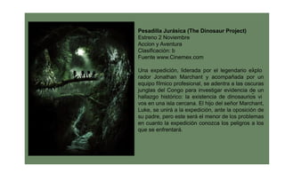 Pesadilla Jurásica (The Dinosaur Project)
Estreno 2 Noviembre
Accion y Aventura
Clasiﬁcación: b
Fuente www.Cinemex.com

Una expedición, liderada por el legendario explo-
rador Jonathan Marchant y acompañada por un
equipo fílmico profesional, se adentra a las oscuras
junglas del Congo para investigar evidencia de un
                                                -
hallazgo histórico: la existencia de dinosaurios vi
vos en una isla cercana. El hijo del señor Marchant,
Luke, se unirá a la expedición, ante la oposición de
su padre, pero este será el menor de los problemas
en cuanto la expedición conozca los peligros a los
que se enfrentará.
 