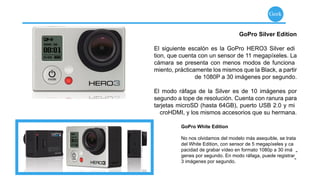 Geek


                                    GoPro Silver Edition

El siguiente escalón es la GoPro HERO3 Silver edi
tion, que cuenta con un sensor de 11 megapíxeles. La
cámara se presenta con menos modos de funciona
miento, prácticamente los mismos que la Black, a partir
                de 1080P a 30 imágenes por segundo.

El modo ráfaga de la Silver es de 10 imágenes por
segundo a tope de resolución. Cuenta con ranura para
tarjetas microSD (hasta 64GB), puerto USB 2.0 y mi
  croHDMI, y los mismos accesorios que su hermana.

          GoPro White Edition

          No nos olvidamos del modelo más asequible, se trata
          del White Edition, con sensor de 5 megapíxeles y ca
          pacidad de grabar vídeo en formato 1080p a 30 imá -
          genes por segundo. En modo ráfaga, puede registrar
          3 imágenes por segundo.
                                                              -
 