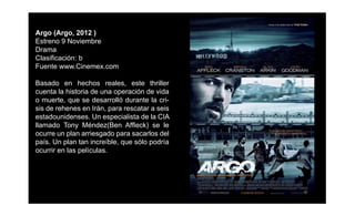 Argo (Argo, 2012 )
Estreno 9 Noviembre
Drama
Clasiﬁcación: b
Fuente www.Cinemex.com

Basado en hechos reales, este thriller
cuenta la historia de una operación de vida
o muerte, que se desarrolló durante la cri-
sis de rehenes en Irán, para rescatar a seis
estadounidenses. Un especialista de la CIA
llamado Tony Méndez(Ben Afﬂeck) se le
ocurre un plan arriesgado para sacarlos del
país. Un plan tan increíble, que sólo podría
ocurrir en las películas.
 