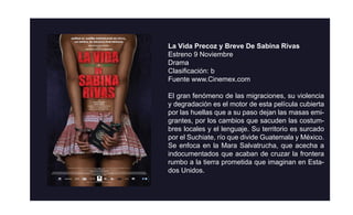 La Vida Precoz y Breve De Sabina Rivas
Estreno 9 Noviembre
Drama
Clasiﬁcación: b
Fuente www.Cinemex.com

El gran fenómeno de las migraciones, su violencia
y degradación es el motor de esta película cubierta
por las huellas que a su paso dejan las masas emi-
grantes, por los cambios que sacuden las costum-
bres locales y el lenguaje. Su territorio es surcado
por el Suchiate, río que divide Guatemala y México.
Se enfoca en la Mara Salvatrucha, que acecha a
indocumentados que acaban de cruzar la frontera
rumbo a la tierra prometida que imaginan en Esta-
dos Unidos.
 