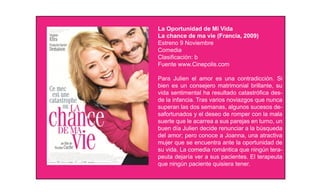 La Oportunidad de Mi Vida
La chance de ma vie (Francia, 2009)
Estreno 9 Noviembre
Comedia
Clasiﬁcación: b
Fuente www.Cinepolis.com

Para Julien el amor es una contradicción. Si
bien es un consejero matrimonial brillante, su
vida sentimental ha resultado catastróﬁca des-
de la infancia. Tras varios noviazgos que nunca
superan las dos semanas, algunos sucesos de-
safortunados y el deseo de romper con la mala
suerte que le acarrea a sus parejas en turno, un
buen día Julien decide renunciar a la búsqueda
del amor; pero conoce a Joanna, una atractiva
mujer que se encuentra ante la oportunidad de
su vida. La comedia romántica que ningún tera-
peuta dejaría ver a sus pacientes. El terapeuta
que ningún paciente quisiera tener.
 