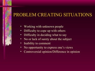 PROBLEM CREATING SITUATIONS   Working with unknown people Difficulty to cope up with others Difficulty in deciding what to say No or lack of surety about the subject Inability to comment No opportunity to express one’s views Controversial opinion/Difference in opinion 
