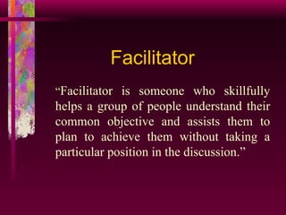Facilitator “ Facilitator is someone who skillfully helps a group of people understand their common objective and assists them to plan to achieve them without taking a particular position in the discussion.” 