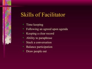 Skills of Facilitator Time keeping Following an agreed upon agenda Keeping a clear record Ability to paraphrase Stack a conversation Balance participation  Draw people out 