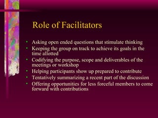 Role of Facilitators Asking open ended questions that stimulate thinking Keeping the group on track to achieve its goals in the time allotted Codifying the purpose, scope and deliverables of the meetings or workshop Helping participants show up prepared to contribute Tentatively summarizing a recent part of the discussion  Offering opportunities for less forceful members to come forward with contributions 
