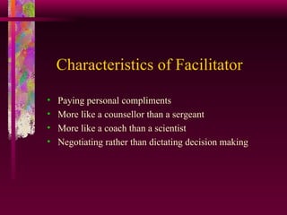 Characteristics of Facilitator Paying personal compliments More like a counsellor than a sergeant More like a coach than a scientist Negotiating rather than dictating decision making 