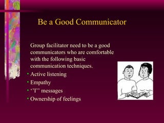 Be a Good Communicator Group facilitator need to be a good communicators who are comfortable with the following basic communication techniques. Active listening Empathy ‘’ I’’ messages Ownership of feelings 