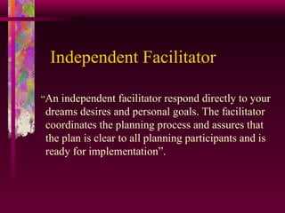 Independent Facilitator “ An independent facilitator respond directly to your dreams desires and personal goals. The facilitator coordinates the planning process and assures that the plan is clear to all planning participants and is ready for implementation”. 