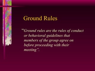 Ground Rules “ Ground rules are the rules of conduct or behavioral guidelines that members of the group agree on before proceeding with their meeting”. 