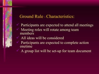 Ground Rule  -  Characteristics: Participants are expected to attend all meetings Meeting roles will rotate among team members All ideas will be considered Participants are expected to complete action onetime A group list will be set-up for team document 