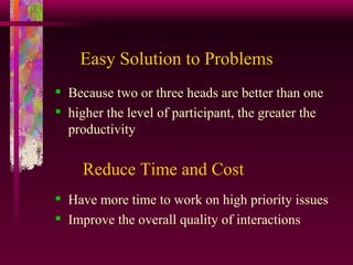Easy Solution to Problems Because two or three heads are better than one  higher the level of participant, the greater the productivity    Reduce Time and Cost Have more time to work on high priority issues Improve the overall quality of interactions  