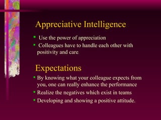 Appreciative Intelligence Use the power of appreciation   Colleagues have to handle each other with positivity and care .  Expectations By knowing what your colleague expects from you, one can really enhance the performance Realize the negatives which exist in teams  Developing and showing a positive attitude. 
