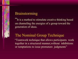 Brainstorming “ It is a method to stimulate creative thinking based on channeling the energies of a group toward the generation of ideas. The Nominal Group Technique   “ Teamwork technique that allows participants  work together in a structured manner,without  inhibitions or temptations to issue premature  judgments” 