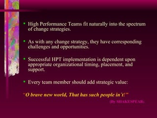 High Performance Teams fit naturally into the spectrum of change strategies. As with any change strategy, they have corresponding challenges and opportunities. Successful HPT implementation is dependent upon appropriate organizational timing, placement, and support.  Every team member should add strategic value: “ O brave new world, That has such people in´t !” ( By SHAKESPEAR ) 