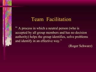 Team  Facilitation “  A process in which a neutral person (who is  accepted by all group members and has no decision authority) helps the group identifies, solve problems and identify in an effective way.” (Roger Schwarz) 