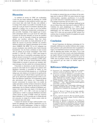 Discussion
La méthode de mesure de l’IPSC par oscillométrie
s’avère être une bonne méthode de dépistage de l’AOMI
comme en témoigne la valeur prédictive positive que nous
avons trouvé dans cette étude. De plus, cette méthode a
l’avantage d’être simple et accessible à l’ensemble des pra-
ticiens qui n’ont pas besoin de formation spécifique pour
apprendre à l’utiliser. Ceci va dans le sens d’un meilleur
dépistage de l’AOMI qui deviendrait plus systématique car
plus accessible. Cependant, il faut rappeler que le tensio-
mètre automatique utilisé ici n’a pas encore été validé pour
la mesure des pressions artérielles au niveau des membres
inférieurs et que les brassards n’étaient pas parfaitement
adaptés aux membres inférieurs. Dans leur étude,
Benchimol et al ont réalisé une étude préliminaire de vali-
dation des mesures de pressions artérielles aux membres
inférieurs réalisées par l’appareil automatique qu’ils avaient
choisi (OMRON M4 HEM 722) en les comparant aux
mesures simultanées intra artérielles dans l’artère fémorale
homolatérale. Une très bonne corrélation en était ressortie
chez les patients où la mesure automatique s’était avérée
possible (r = 0,99, EE = 0,05, p < 0,001) mais lorsque la
pression était basse, le tensiomètre automatique était inca-
pable de mesurer la tension [7]. C’est cette particularité qui
justifie le classement des IPSC inchiffrables en IPSC patho-
logiques ; en effet, devant une tension humérale normale,
l’impossibilité de mesurer la pression aux membres infé-
rieurs témoigne d’un flux artériel très sévèrement détérioré.
Concernant ce classement, un autre fait intéressant est
ressorti de notre étude lors de l’analyse de la relation entre
fibrillation auriculaire et possibilité de chiffrer ou non
l’IPSC. Le test exact de Fisher donnait un « p » à 0,0546 qui
indique que cette relation est à la limite de la significativité,
ce qui compte tenu de l’effectif réduit en question peut sug-
gérer qu’un effectif plus important pourrait mettre en évi-
dence une différence significative. Il est important de définir
plus précisément cette relation car l’impossibilité de
mesurer correctement les tensions dues à un trouble du
rythme auriculaire constitue un biais en faussant le calcul de
l’IPSC. En effet le risque relatif de découverte d’un IPSC
pathologique chez les patients souffrant de fibrillation auri-
culaire a été estimé dans notre étude à 2,14 (Intervalle de
confiance à 95 % : 1,11 < RR < 4,12) avec un degré de
signification p = 0,028. La notion de fibrillation auriculaire
comme facteur de risque d’AOMI n’étant pas retrouvée
dans la littérature [15], il est possible que ce résultat découle
de la non prise en compte de ce facteur comme critère de
non inclusion dans notre étude.
L’analyse des facteurs de risque cardiovasculaire a seu-
lement fait apparaître deux relations significatives avec la
découverte d’un IPSC pathologique : le tabac (p = 0,026) et
les antécédents cardiovasculaires personnels (p = 0,0004).
Ces résultats ne mettent donc pas en évidence de lien statis-
tique entre la valeur de l’IPSC et les autres facteurs de risque
cardiovasculaire, cependant, pareillement, il est possible
que le faible effectif de l’échantillon étudié soit responsable
d’un manque de puissance des tests dans ce cas.
Enfin, bien qu’un autre lien statistique significatif ait été
mis en évidence dans cette étude entre la valeur de l’IPSC et
l’abolition des pouls périphériques (p = 0,007), on ne
constatait que seulement 54,2 % des sujets ayant un IPSC
pathologique avec une abolition des pouls périphériques
contre 18,9 % chez ceux qui avaient un IPSC normal. Ceci
confirme donc le moindre d’intérêt de la palpation des pouls
dans le dépistage de l’AOMI [1].
Conclusion
Devant l’importance du dépistage systématique de l’ar-
tériopathie oblitérante des membres inférieurs dans la popu-
lation générale et plus particulièrement dans la population à
risque, il est important de trouver un moyen simple et acces-
sible de dépistage pour faciliter cette tâche. C’est ce que
nous avons essayé de faire à travers cette étude préliminaire
qui suggère déjà que les tensiomètres automatiques seraient
de très bons outils pour faciliter et généraliser la mesure de
l’IPSC dans la pratique courante. Cette étude préliminaire
sera poursuivie par une étude de fiabilité auprès de
350 patients.
Références bibliographiques
[1] FIESSINGER J.-N. Artériopathie oblitérante des membres
inférieurs. La Revue du Praticien, 2005 ; 55 : 1171-87.
[2] ABOYANS V., LACROIX P., FERRIÈRES J., LASKAR M. L’index
de pression systolique : élément incontournable dans le
dépistage, le diagnostic et la prise en charge de l’artério-
pathie oblitérante des membres inférieurs. Archives des
maladies du cœur et des vaisseaux, 2004 ; 2 : 132-137.
[3] Rapport INSERM « AOMI : Dépistages et risques cardio-
vasculaires » 1994. http://ist.inserm.fr/basisrapports/
arterio.html, consulté le 14/02/07.
[4] Echographie-Doppler dans l’artériopathie oblitérante des
membres inférieurs/Evaluation de l’IPS dans l’AOMI.
ANAES/Service évaluation des technologies, 2002 : 29-
35.
[5] FERRARI P., MUGGLI F. Mesure de la tension artérielle :
comment, où, et avec quoi ? Forum Med, 2001 ; 22 : 582-
585.
[6] POGGI L., VAÏSSE B., SILHOL F., BOUCHLAGHEM K. La pres-
sion artérielle et sa mesure clinique. Faculté de Médecine
de Marseille, 2000 : 5-19.
[7] BENCHIMOL A., BERBARD V., PILLOIS X., TRAN HONG N.,
BENCHIMOL D., BONNET J. Diagnostic de l’artériopathie
des membres inférieurs en déterminant l’index de pression
systolique à l’aide d’un tensiomètre automatique : valida-
tion et comparaison à l’index Doppler. Angiologie, 2004 ;
4 : 58-63.
Intérêt du calcul de l’index de pression systolique à la cheville (IPSC) par tensionmètre automatique dans le dépistage de l’artéripathie oblitérante des membres inférieurs (AOMI)…
14 Angéiologie, 2007 Vol. 59, n° 2
1281-6 08 IPS-ROUQUETTE 16/05/07 20:45 Page 14
 