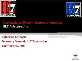 International Patient Summary Worshop
HL7 Asia Meeting
Catherine Chronaki
Secretary General, HL7 Foundation
euoffice@HL7.org
Funded under
H2020-72745
 