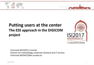 20/07/2017 1
Putting users at the center
The ESS approach in the DIGICOM
project
Emanuele BALDACCI, Eurostat
Director for methodology, corporate statistical and IT services
Emanuele.BALDACCI@ec.europa.eu
 