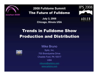 2008 Fulldome Summit
    The Future of Fulldome
            July 3, 2008
        Chicago, Illinois USA


 Trends in Fulldome Show
Production and Distribution

           Mike Bruno
              Spitz, Inc.
         700 Brandywine Drive
        Chadds Ford, PA 19317
                 USA
          mbruno@spitzinc.com
           www.spitzinc.com
 