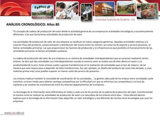 ANÁLISIS CRONOLÓGICO: Años 80 “ El concepto de cadena de producción del valor divide la actividad general de una empresa en actividades tecnológicas y económicamente diferentes, a las que llamaremos actividades de producción de valor.  Las actividades de producción de valor de una empresa se clasifican en nueve categorías genéricas. Aquellas actividades relativas a la creación física del producto, comercialización y distribución del mismo entre los clientes, así como las de soporte y servicio posventa, se llaman actividades primarias. Las que proporcionan los factores de producción y la infraestructura que posibilita el funcionamiento de las actividades primarias se llaman actividades auxiliares.  La cadena de producción del valor de una empresa es un sistema de actividades interdependientes que se conectan mediante ciertos enlaces. Se dice que dos actividades son interdependientes cuando la manera como se realiza una de ellas afecta al coste o a la productividad de la otra. Estos enlaces suelen suponer transferencias en la realización de actividades que se han de mejorar, de tal manera que esta mejora pasa a depender de tales transferencias. Así, por ejemplo, un diseño del producto de coste más elevado, o unas materias primas más caras pueden suponer un menor coste del servicio de posventa...  Los enlaces implican también la necesidad de coordinación de las actividades... La gestión adecuada de los enlaces entre actividades suele constituir un buen medio para obtener ventajas competitivas por la dificultad con que se enfrentan los competidores a la hora de captarlos y de resolver las transferencias entre los diversos departamentos de la empresa... La tecnología de la información está infiltrándose en todos y cada uno de los puntos de la cadena de producción del valor, transformando la manera como se realizan las actividades de producción de valor y la naturaleza de los enlaces entre ellas... Estos efectos básicos explican que la tecnología de la información haya adquirido un valor estratégico y sea diferente de muchas otras tecnologías que usan las empresas.  