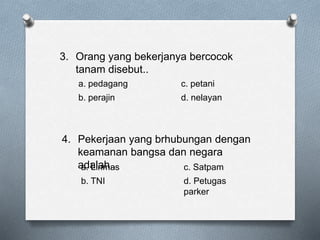 3. Orang yang bekerjanya bercocok
tanam disebut..
a. pedagang c. petani
b. perajin d. nelayan
4. Pekerjaan yang brhubungan dengan
keamanan bangsa dan negara
adalah..a. Linmas c. Satpam
b. TNI d. Petugas
parker
 